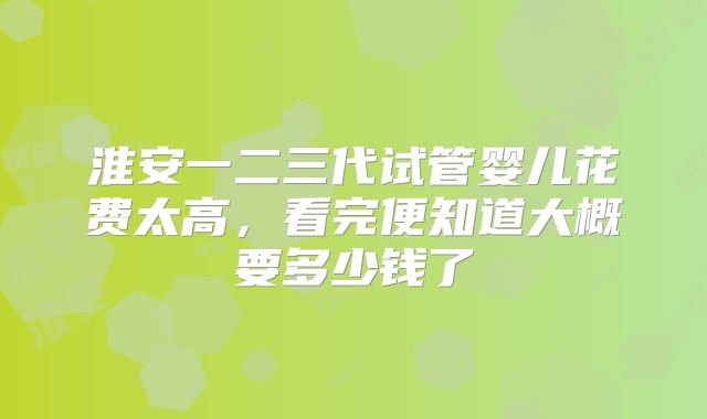 淮安一二三代试管婴儿花费太高，看完便知道大概要多少钱了