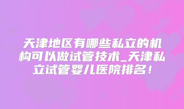 天津地区有哪些私立的机构可以做试管技术_天津私立试管婴儿医院排名!