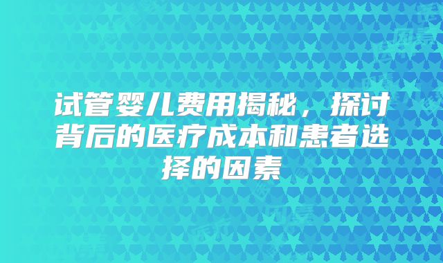 试管婴儿费用揭秘，探讨背后的医疗成本和患者选择的因素