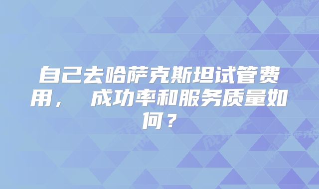 自己去哈萨克斯坦试管费用， 成功率和服务质量如何？