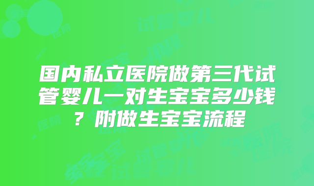 国内私立医院做第三代试管婴儿一对生宝宝多少钱？附做生宝宝流程