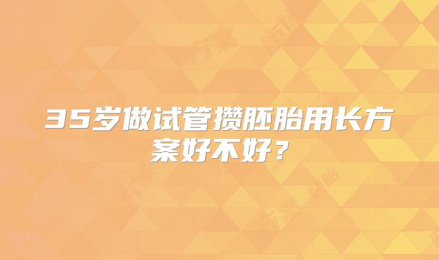 35岁做试管攒胚胎用长方案好不好？