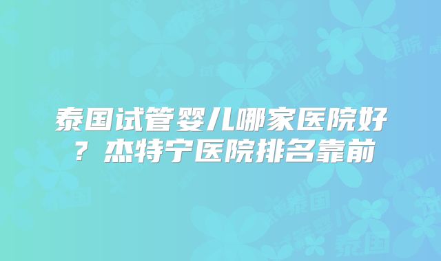 泰国试管婴儿哪家医院好？杰特宁医院排名靠前