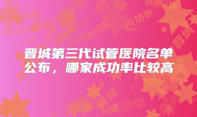 晋城第三代试管医院名单公布，哪家成功率比较高