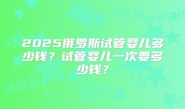 2025俄罗斯试管婴儿多少钱？试管婴儿一次要多少钱？
