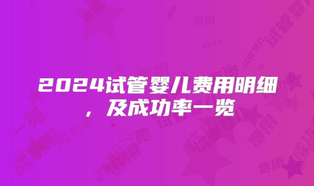 2024试管婴儿费用明细,及成功率一览
