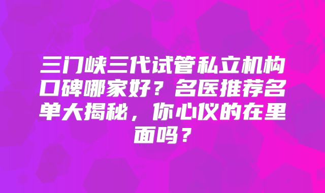 三门峡三代试管私立机构口碑哪家好？名医推荐名单大揭秘，你心仪的在里面吗？