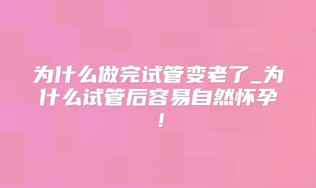 为什么做完试管变老了_为什么试管后容易自然怀孕!