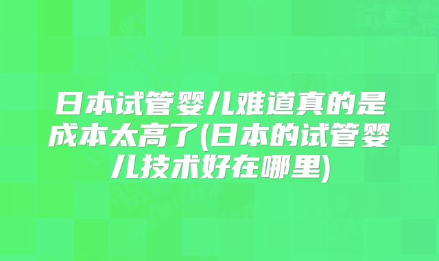 日本试管婴儿难道真的是成本太高了(日本的试管婴儿技术好在哪里)