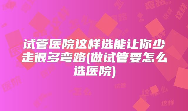 试管医院这样选能让你少走很多弯路(做试管要怎么选医院)