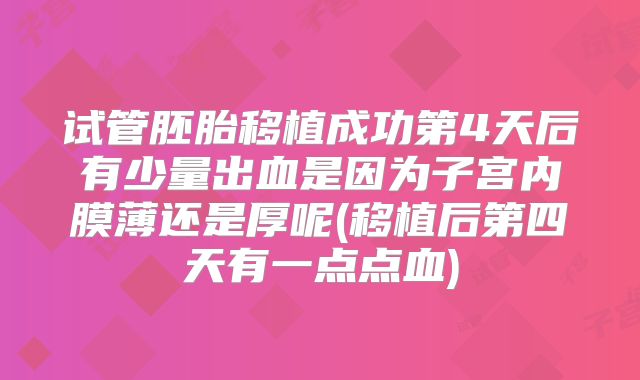 试管胚胎移植成功第4天后有少量出血是因为子宫内膜薄还是厚呢(移植后第四天有一点点血)