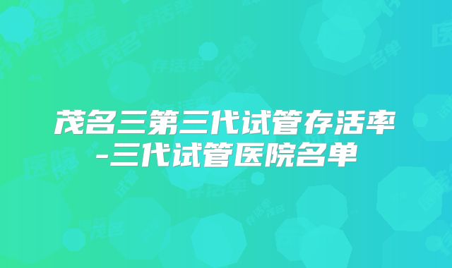 茂名三第三代试管存活率-三代试管医院名单