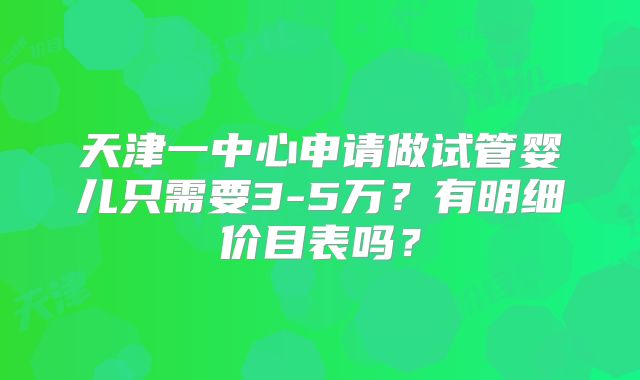 天津一中心申请做试管婴儿只需要3-5万?有明细价目表吗?