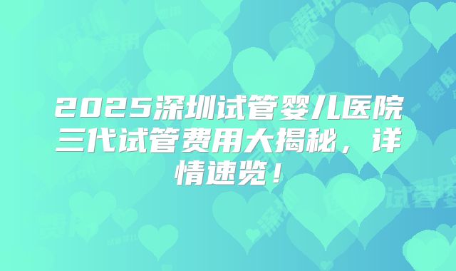 2025深圳试管婴儿医院三代试管费用大揭秘，详情速览！