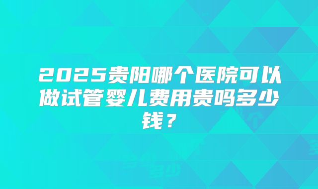 2025贵阳哪个医院可以做试管婴儿费用贵吗多少钱?
