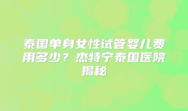 泰国单身女性试管婴儿费用多少？杰特宁泰国医院揭秘