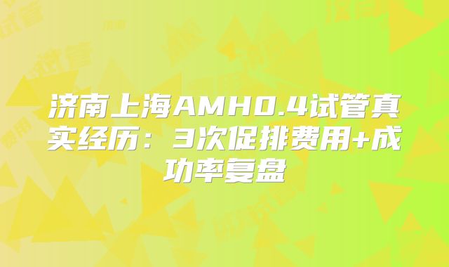 济南上海AMH0.4试管真实经历:3次促排费用+成功率复盘