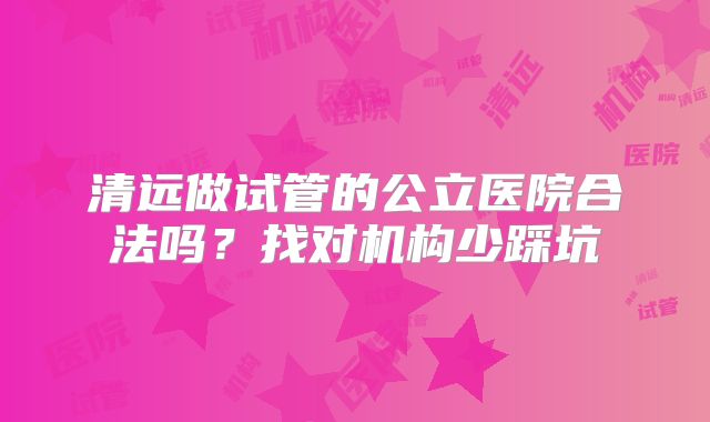 清远做试管的公立医院合法吗？找对机构少踩坑