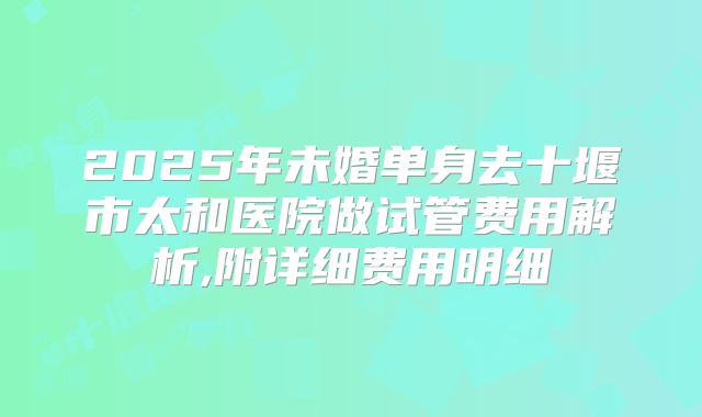 2025年未婚单身去十堰市太和医院做试管费用解析,附详细费用明细