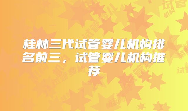 桂林三代试管婴儿机构排名前三，试管婴儿机构推荐
