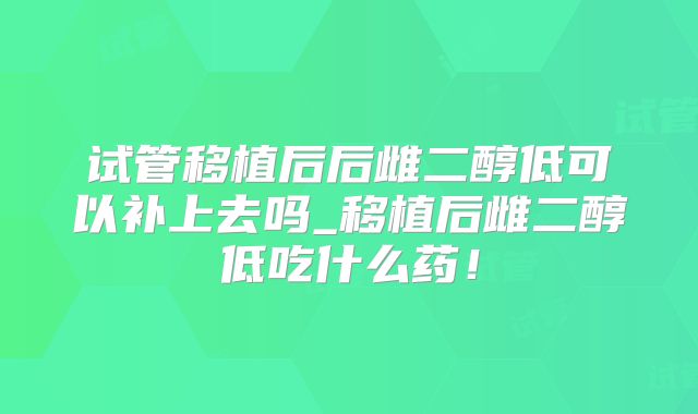 试管移植后后雌二醇低可以补上去吗_移植后雌二醇低吃什么药！