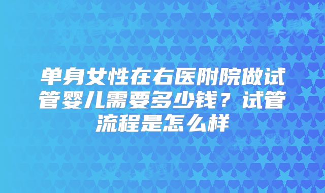 单身女性在右医附院做试管婴儿需要多少钱?试管流程是怎么样