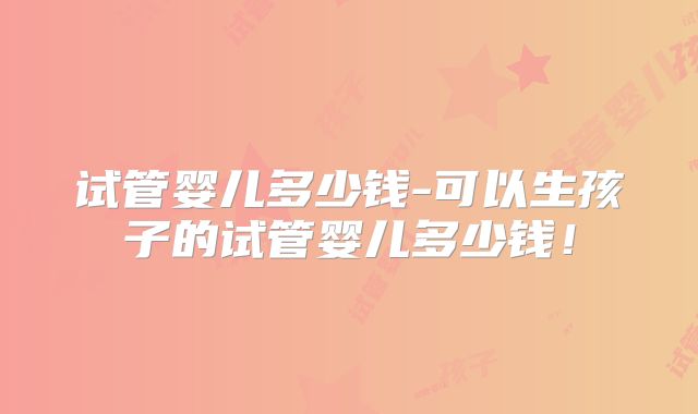 试管婴儿多少钱-可以生孩子的试管婴儿多少钱！