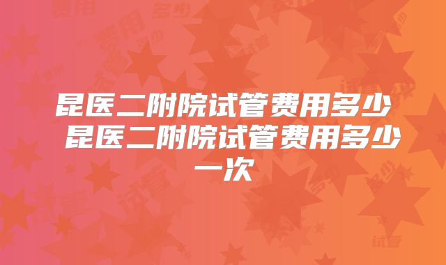 昆医二附院试管费用多少 昆医二附院试管费用多少一次