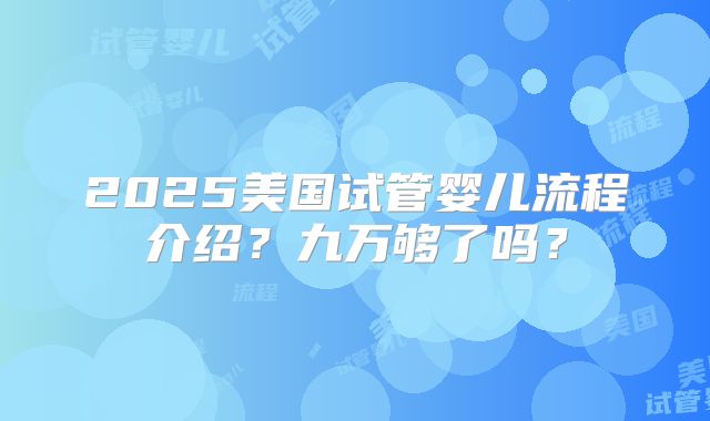 2025美国试管婴儿流程介绍？九万够了吗？