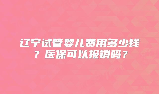 辽宁试管婴儿费用多少钱？医保可以报销吗？