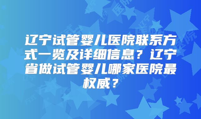 辽宁试管婴儿医院联系方式一览及详细信息?辽宁省做试管婴儿哪家医院最权威?