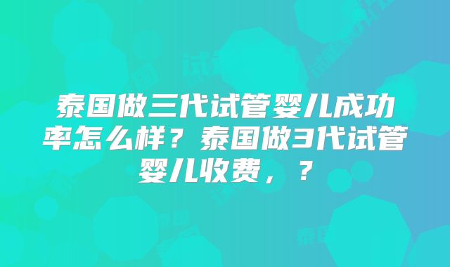 泰国做三代试管婴儿成功率怎么样？泰国做3代试管婴儿收费，？