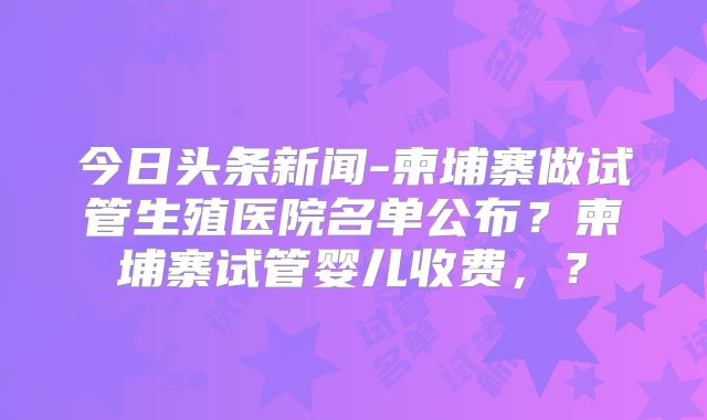 今日头条新闻-柬埔寨做试管生殖医院名单公布？柬埔寨试管婴儿收费，？