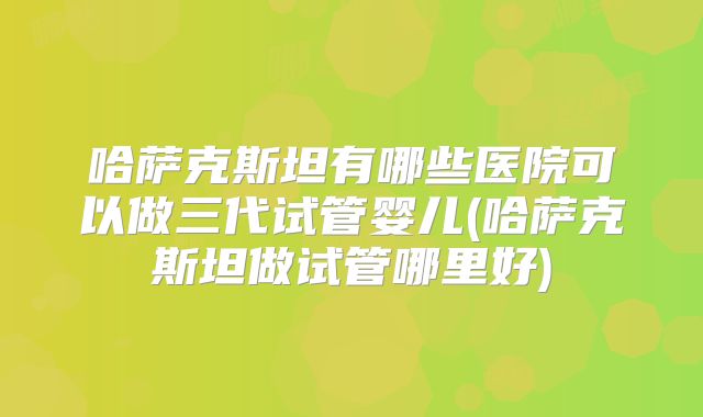 哈萨克斯坦有哪些医院可以做三代试管婴儿(哈萨克斯坦做试管哪里好)
