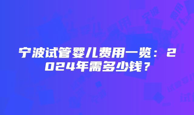 宁波试管婴儿费用一览:2024年需多少钱?