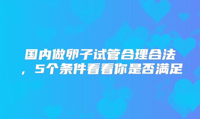 国内做卵子试管合理合法，5个条件看看你是否满足