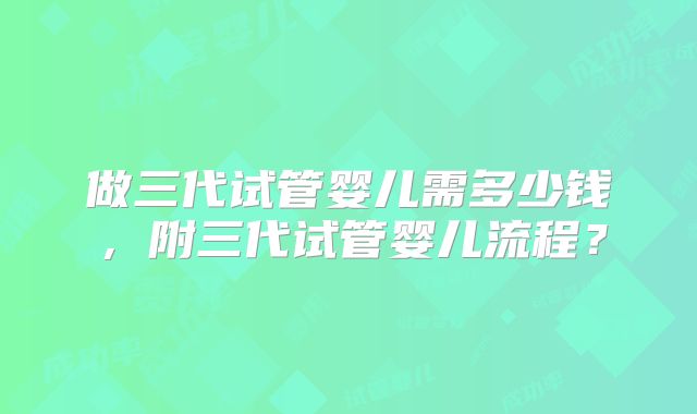 做三代试管婴儿需多少钱,附三代试管婴儿流程?