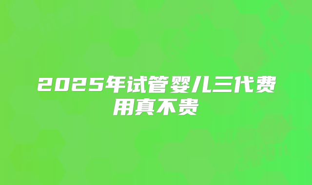 2025年试管婴儿三代费用真不贵