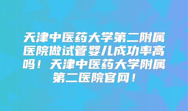 天津中医药大学第二附属医院做试管婴儿成功率高吗！天津中医药大学附属第二医院官网！