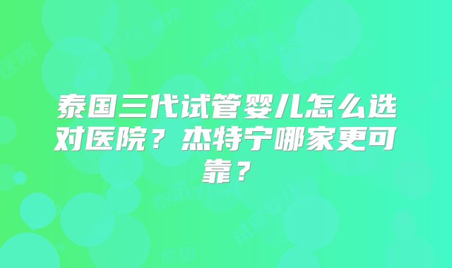 泰国三代试管婴儿怎么选对医院？杰特宁哪家更可靠？