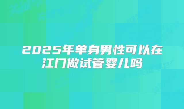 2025年单身男性可以在江门做试管婴儿吗