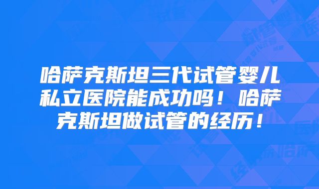 哈萨克斯坦三代试管婴儿私立医院能成功吗！哈萨克斯坦做试管的经历！
