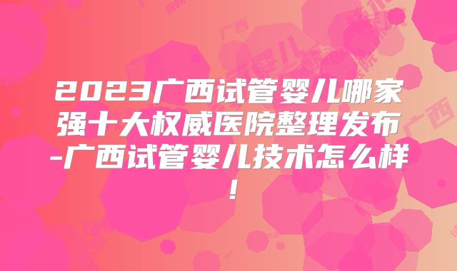 2023广西试管婴儿哪家强十大权威医院整理发布-广西试管婴儿技术怎么样！