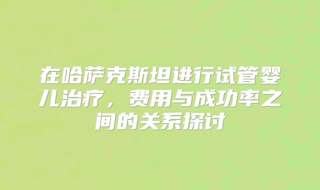 在哈萨克斯坦进行试管婴儿治疗，费用与成功率之间的关系探讨