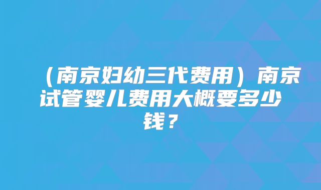 （南京妇幼三代费用）南京试管婴儿费用大概要多少钱？