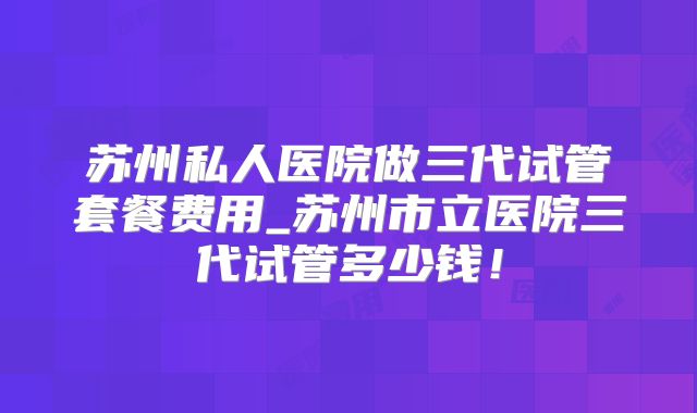 苏州私人医院做三代试管套餐费用_苏州市立医院三代试管多少钱！