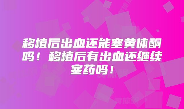 移植后出血还能塞黄体酮吗!移植后有出血还继续塞药吗!