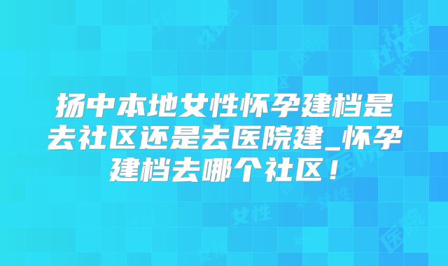 扬中本地女性怀孕建档是去社区还是去医院建_怀孕建档去哪个社区！