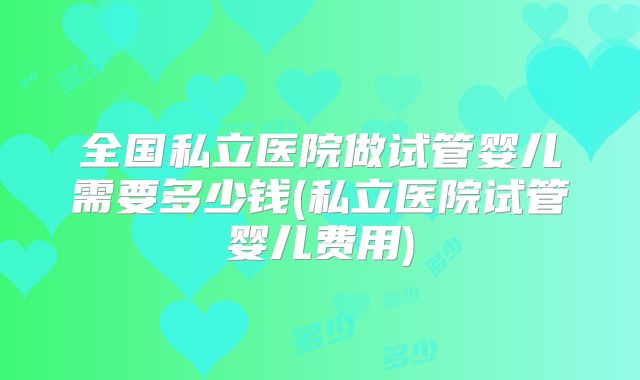 全国私立医院做试管婴儿需要多少钱(私立医院试管婴儿费用)