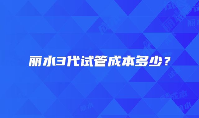 丽水3代试管成本多少？